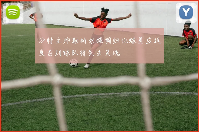 沙特主帅勒纳尔强调归化球员应适度否则球队将失去灵魂