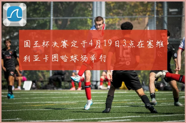 国王杯决赛定于4月19日3点在塞维利亚卡图哈球场举行