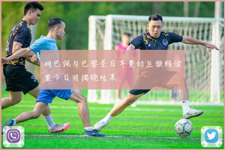 姆巴佩与巴黎圣日耳曼的巨额赔偿案今日将揭晓结果