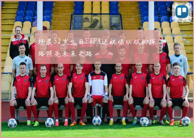 杨晨52岁生日FIFA送祝福以双脚探路照亮未来之路