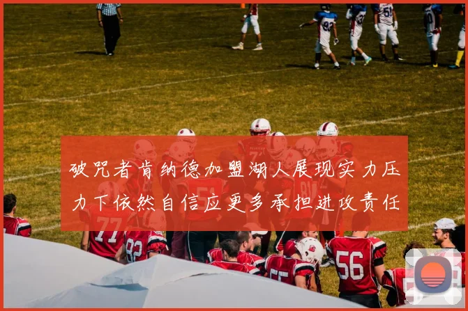 破咒者肯纳德加盟湖人展现实力压力下依然自信应更多承担进攻责任