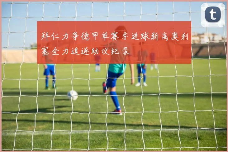 拜仁力争德甲单赛季进球新高奥利塞全力追逐助攻纪录