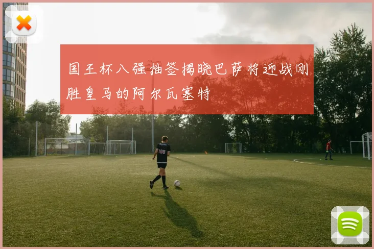 国王杯八强抽签揭晓巴萨将迎战刚胜皇马的阿尔瓦塞特