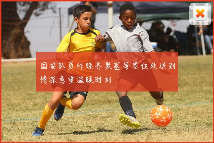 国安队员昨晚齐聚塞蒂恩住处送别情深意重温暖时刻