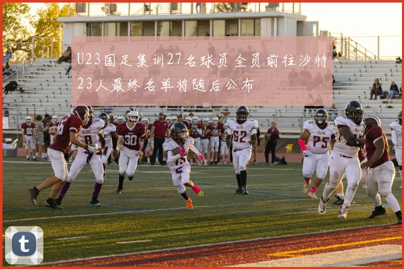 U23国足集训27名球员全员前往沙特23人最终名单将随后公布