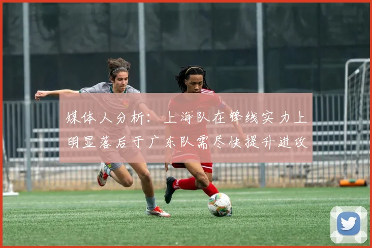 媒体人分析：上海队在锋线实力上明显落后于广东队需尽快提升进攻火力