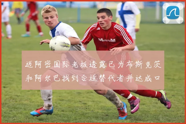 迈阿密国际老板透露已为布斯克茨和阿尔巴找到合适替代者并达成口头协议