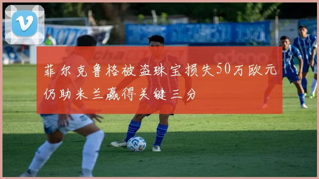 菲尔克鲁格被盗珠宝损失50万欧元仍助米兰赢得关键三分
