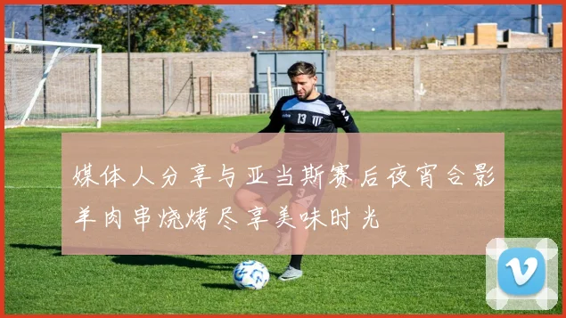 媒体人分享与亚当斯赛后夜宵合影羊肉串烧烤尽享美味时光