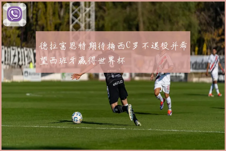 德拉富恩特期待梅西C罗不退役并希望西班牙赢得世界杯