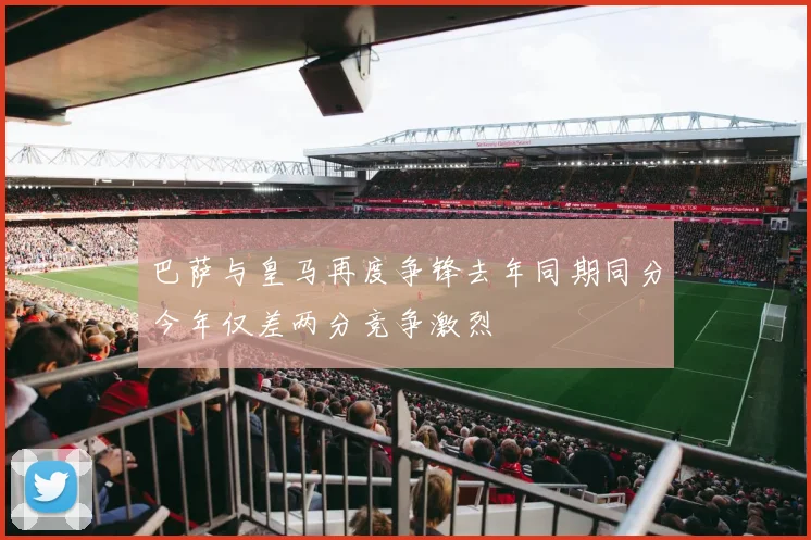巴萨与皇马再度争锋去年同期同分今年仅差两分竞争激烈