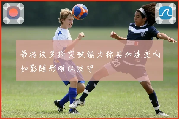 蒂格谈罗斯突破能力称其加速变向如影随形难以防守