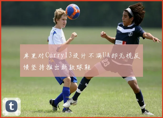 库里对Curry13设计不满UA却无视反馈坚持推出新款球鞋