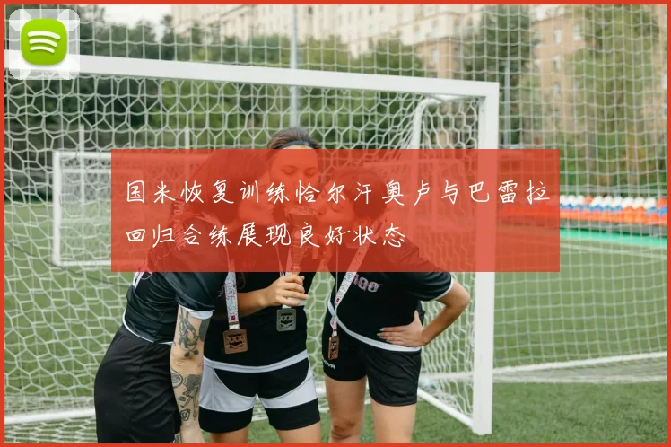 国米恢复训练恰尔汗奥卢与巴雷拉回归合练展现良好状态