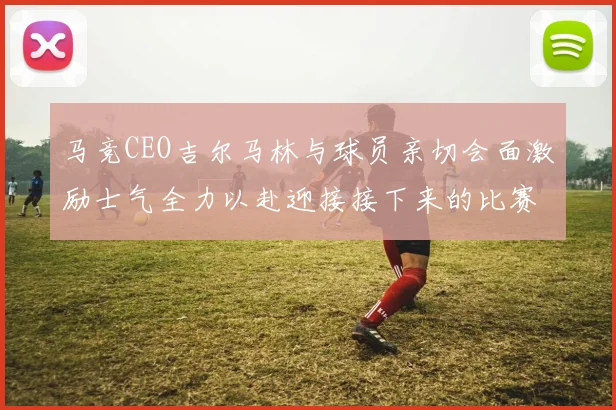 马竞CEO吉尔马林与球员亲切会面激励士气全力以赴迎接接下来的比赛