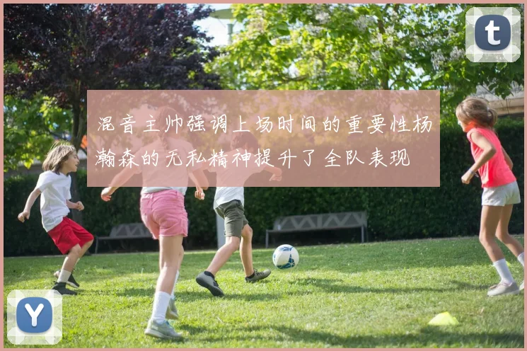 混音主帅强调上场时间的重要性杨瀚森的无私精神提升了全队表现