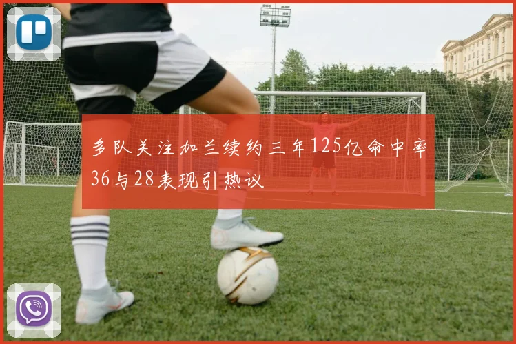 多队关注加兰续约三年125亿命中率36与28表现引热议